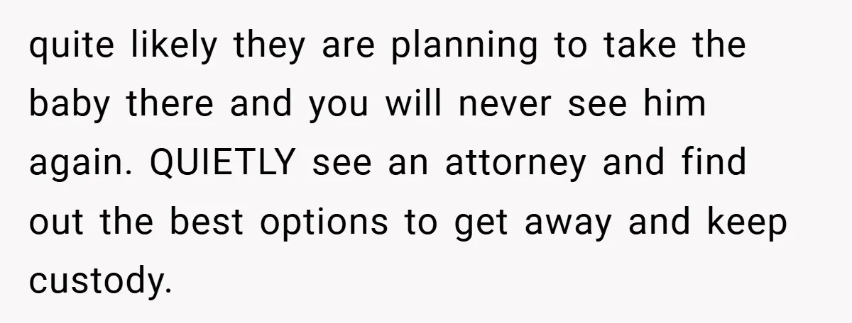 quite likely they are planning to take the baby there and you will never see him again. QUIETLY see an attorney and find out the best options to get away...