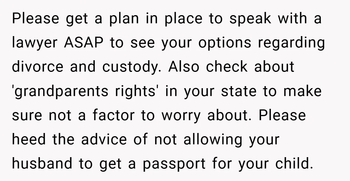 Please get a plan in place to speak with a lawyer ASAP to see your options regarding divorce and custody. Also check about 'grandparents rights' in your state to make...