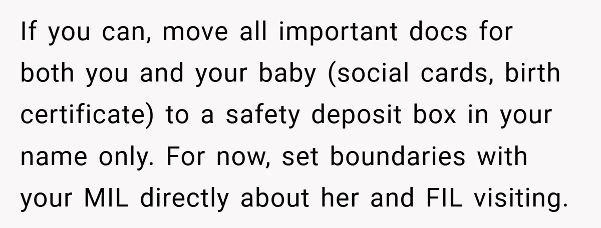 If you can, move all important docs for both you and your baby (social cards, birth certificate) to a safety deposit box in your name only. For now, set boundaries...