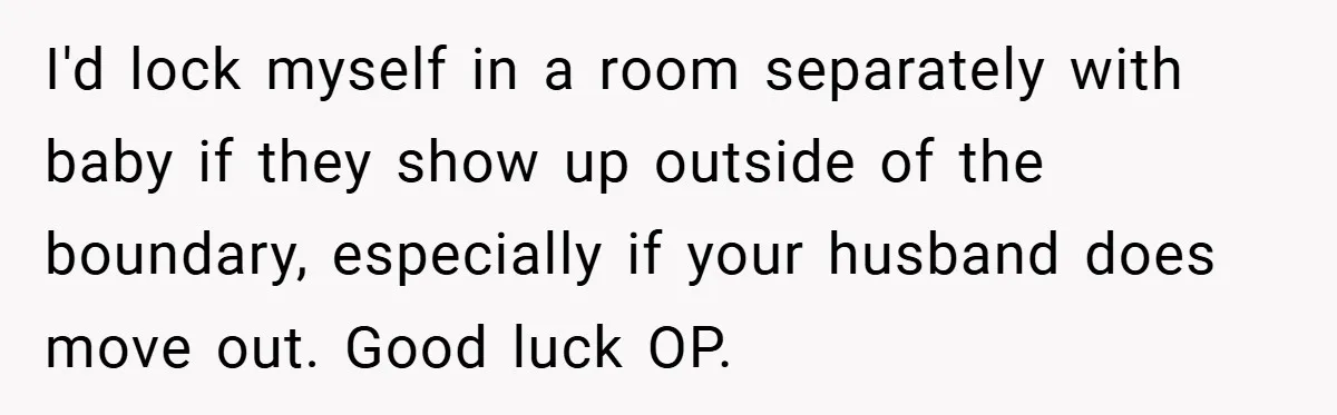 I'd lock myself in a room separately with baby if they show up outside of the boundary, especially if your husband does move out. Good luck OP.