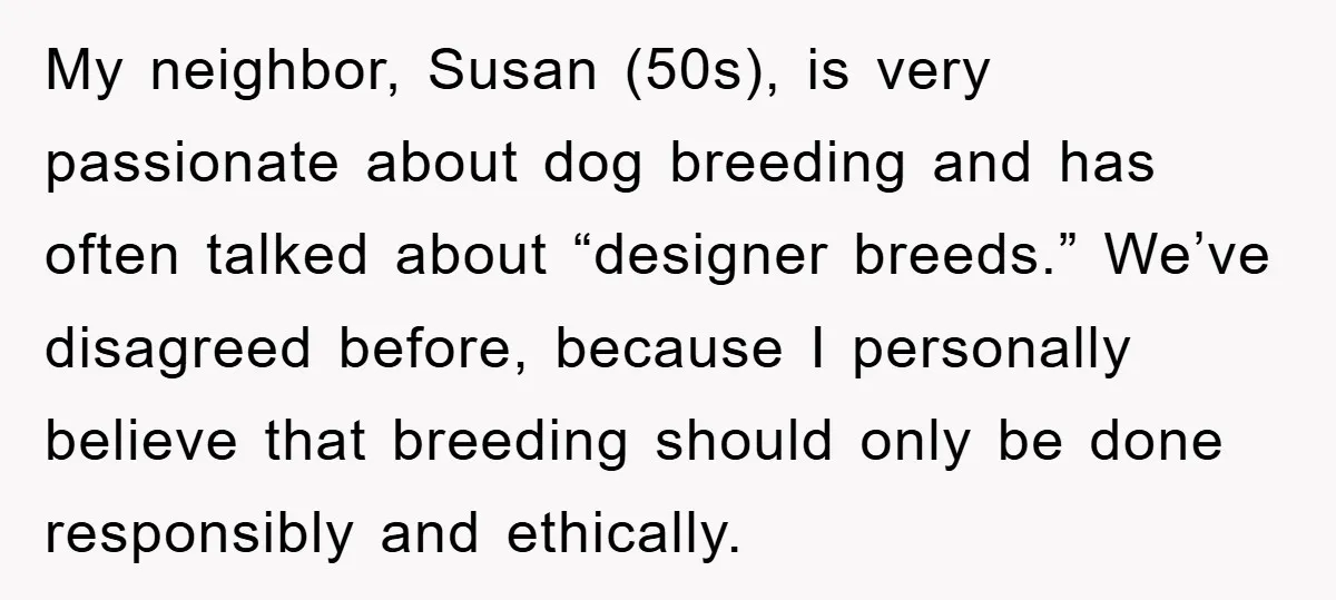My neighbor, Susan (50s), is very passionate about dog breeding and has often talked about “designer breeds.” We’ve disagreed before, because I personally believe that breeding should only be done...