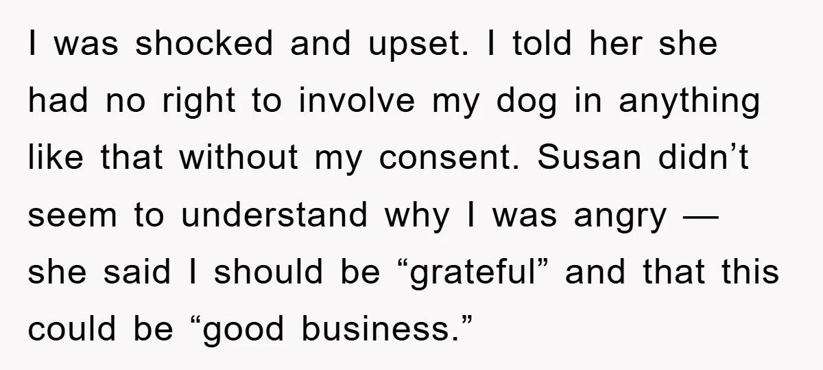 I was shocked and upset. I told her she had no right to involve my dog in anything like that without my consent. Susan didn’t seem to understand why I...