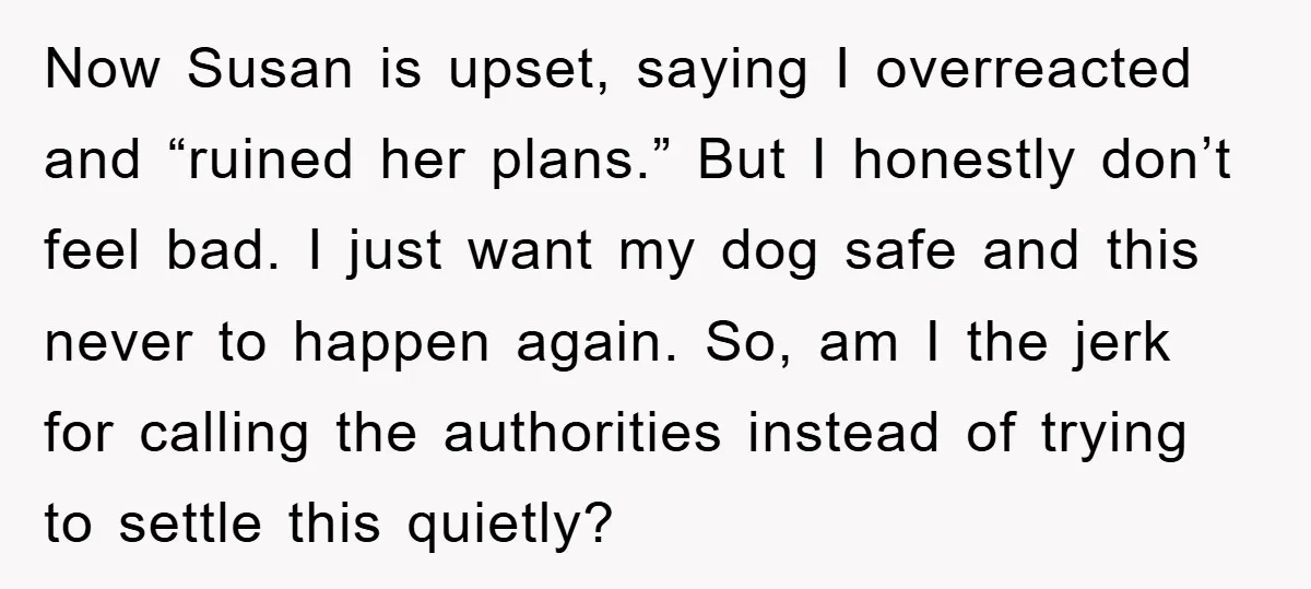 Now Susan is upset, saying I overreacted and “ruined her plans.” But I honestly don’t feel bad. I just want my dog safe and this never to happen again. So,...
