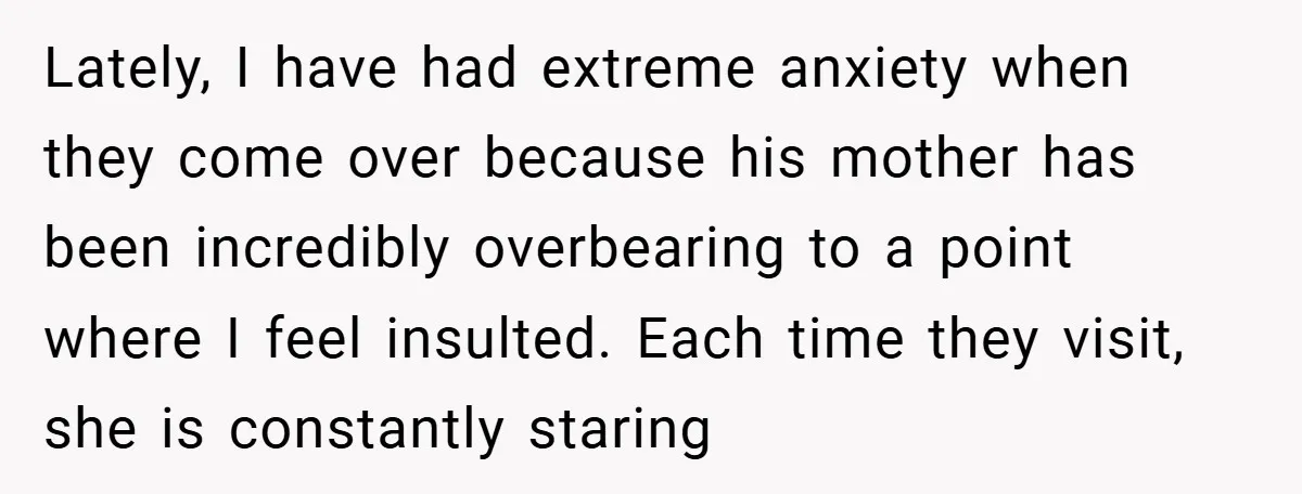 Lately, I have had extreme anxiety when they come over because his mother has been incredibly overbearing to a point where I feel insulted. Each time they visit, she is...