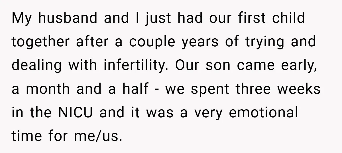 My husband and I just had our first child together after a couple years of trying and dealing with infertility. Our son came early, a month and a half -...
