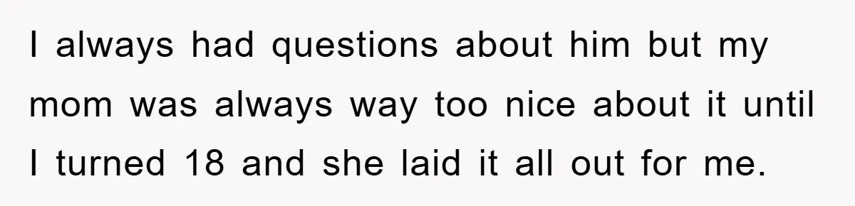 I always had questions about him but my mom was always way too nice about it until I turned 18 and she laid it all out for me.