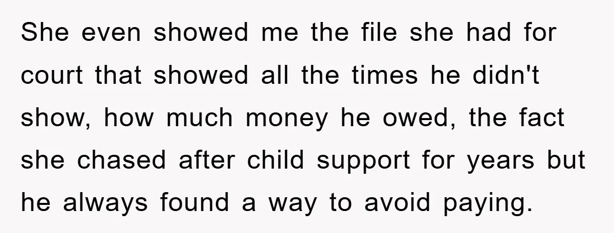 She even showed me the file she had for court that showed all the times he didn't show, how much money he owed, the fact she chased after child support...