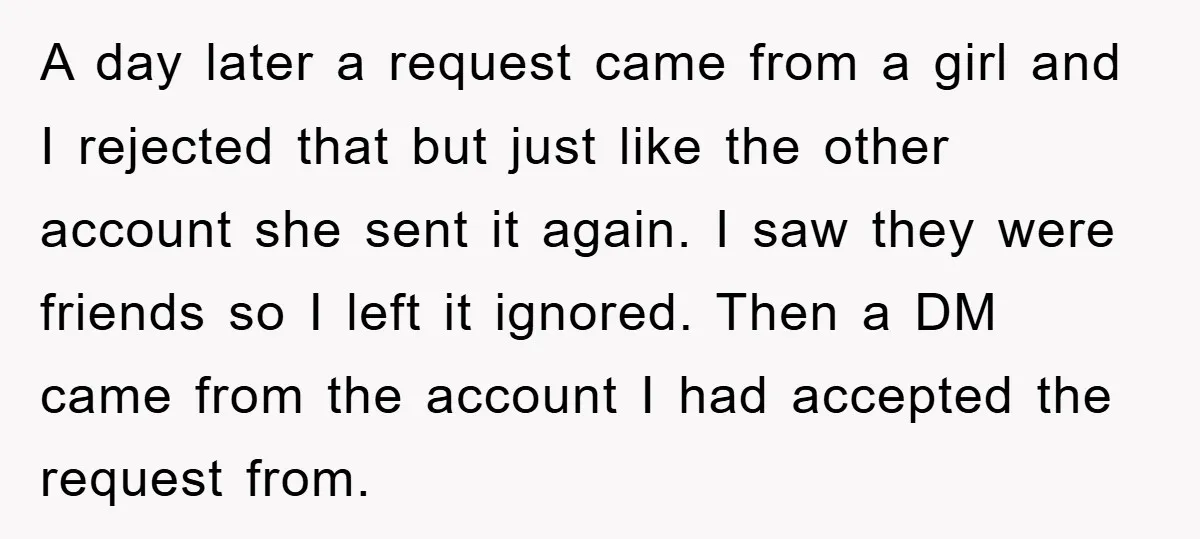 A day later a request came from a girl and I rejected that but just like the other account she sent it again. I saw they were friends so I...