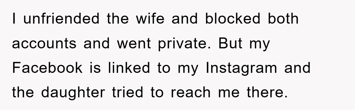 I unfriended the wife and blocked both accounts and went private. But my Facebook is linked to my Instagram and the daughter tried to reach me there.