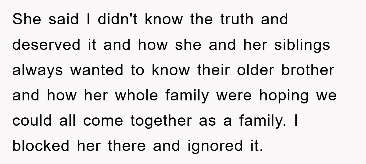 She said I didn't know the truth and deserved it and how she and her siblings always wanted to know their older brother and how her whole family were hoping...