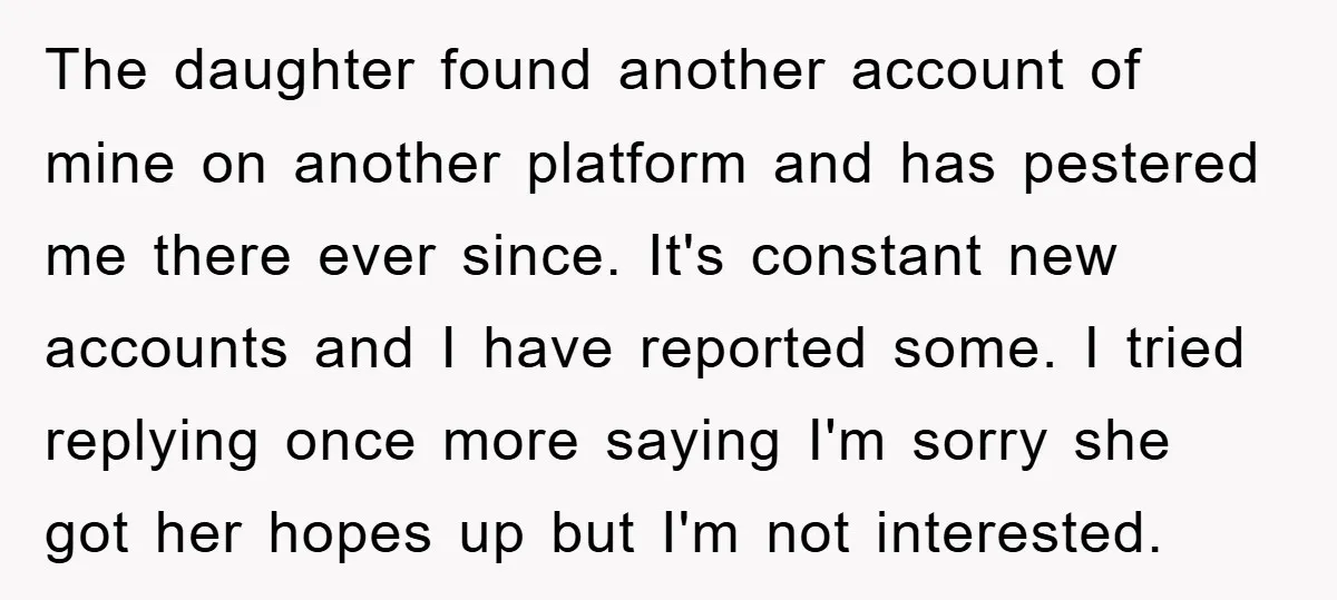 The daughter found another account of mine on another platform and has pestered me there ever since. It's constant new accounts and I have reported some. I tried replying once...