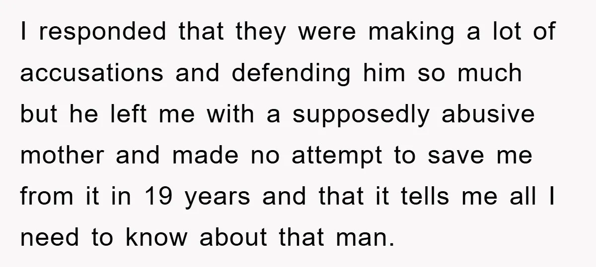 I responded that they were making a lot of accusations and defending him so much but he left me with a supposedly abusive mother and made no attempt to save...