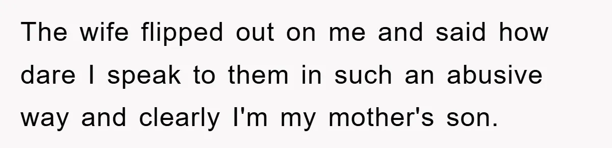 The wife flipped out on me and said how dare I speak to them in such an abusive way and clearly I'm my mother's son.