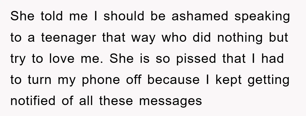 She told me I should be ashamed speaking to a teenager that way who did nothing but try to love me. She is so pissed that I had to turn...