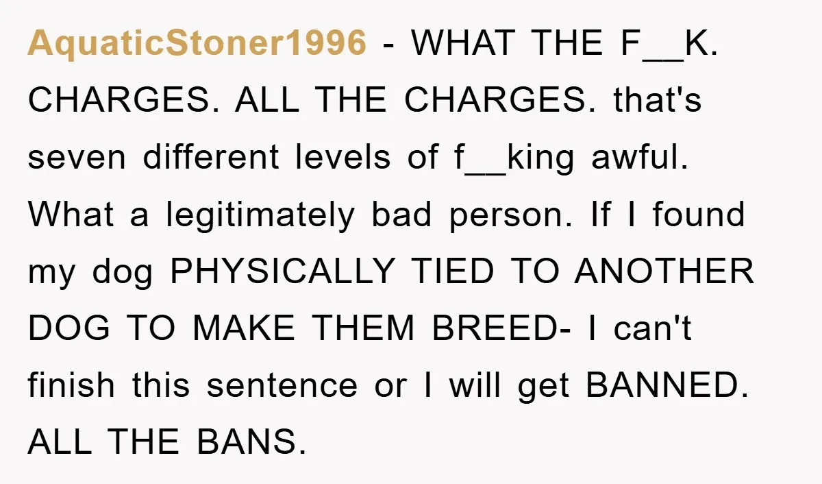 AquaticStoner1996 − WHAT THE F__K. CHARGES. ALL THE CHARGES. that's seven different levels of f__king awful. What a legitimately bad person. If I found my dog PHYSICALLY TIED TO ANOTHER...