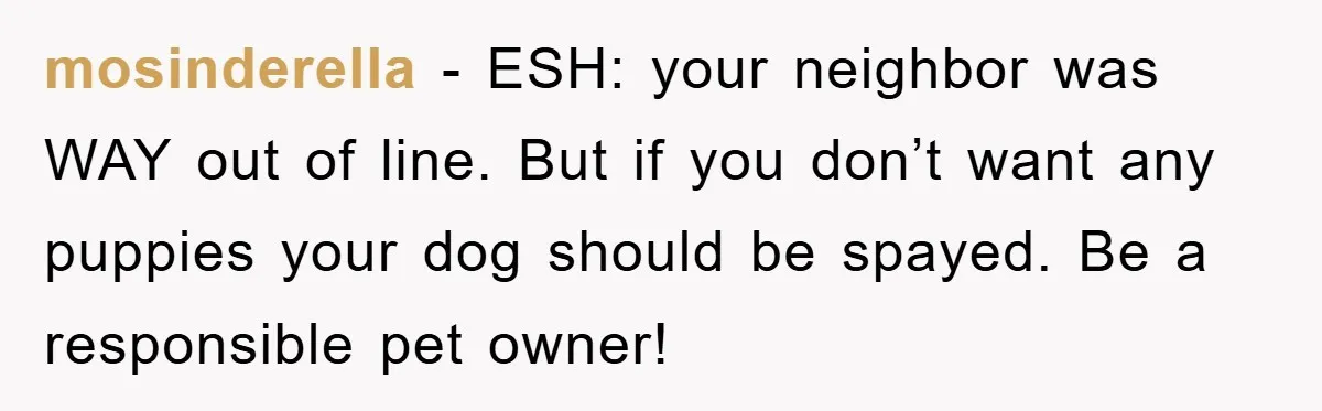mosinderella − ESH: your neighbor was WAY out of line. But if you don’t want any puppies your dog should be spayed. Be a responsible pet owner!