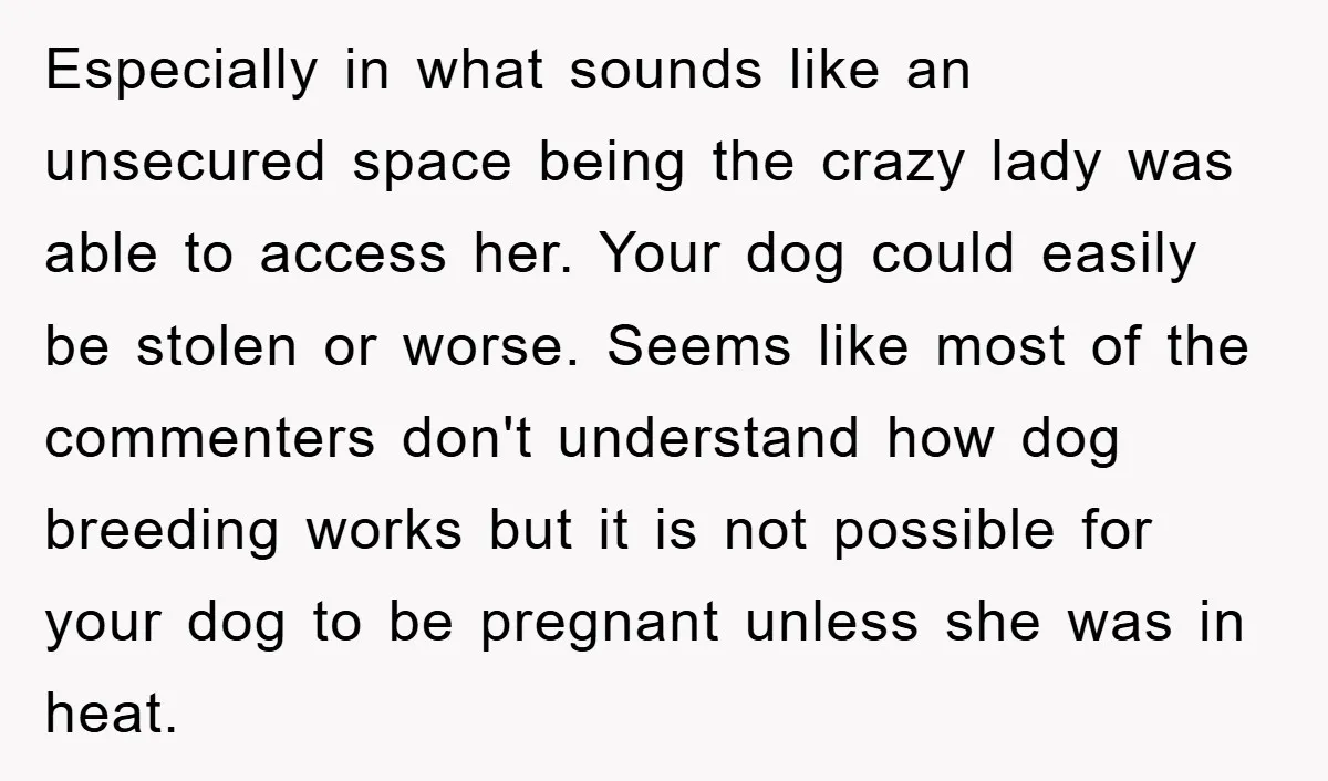 Especially in what sounds like an unsecured space being the crazy lady was able to access her. Your dog could easily be stolen or worse. Seems like most of the...