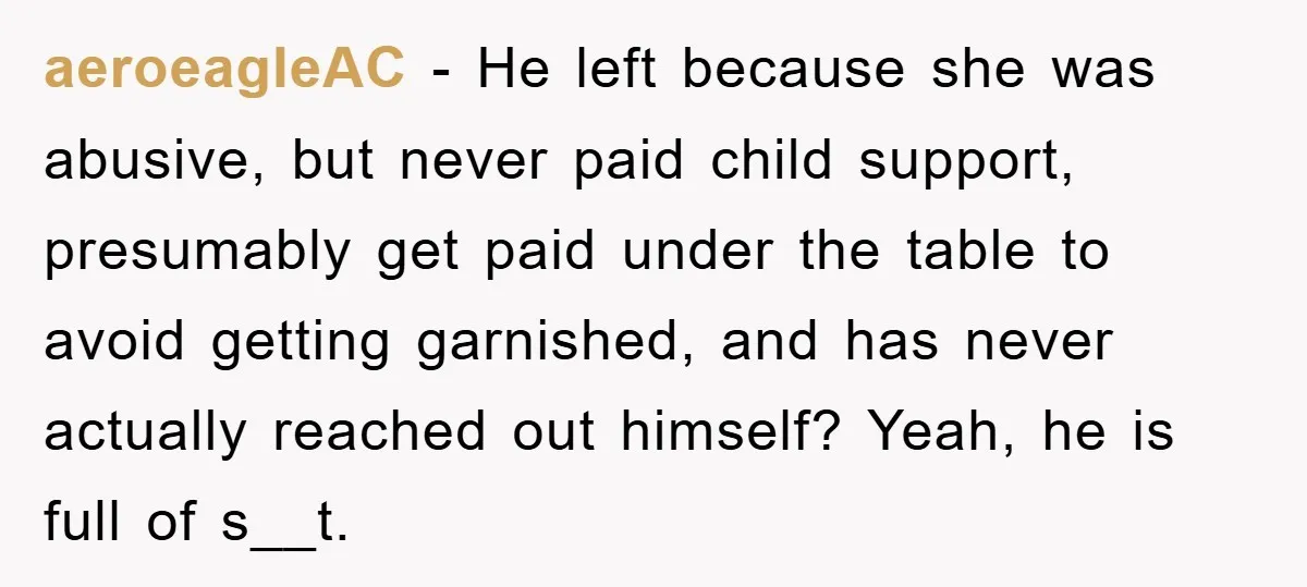 aeroeagleAC − He left because she was abusive, but never paid child support, presumably get paid under the table to avoid getting garnished, and has never actually reached out himself?...