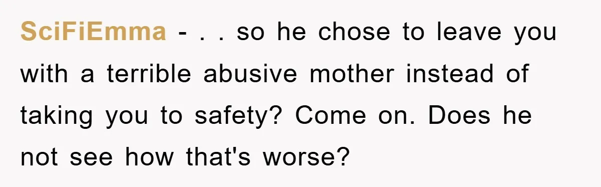SciFiEmma − . . so he chose to leave you with a terrible abusive mother instead of taking you to safety? Come on. Does he not see how that's worse?