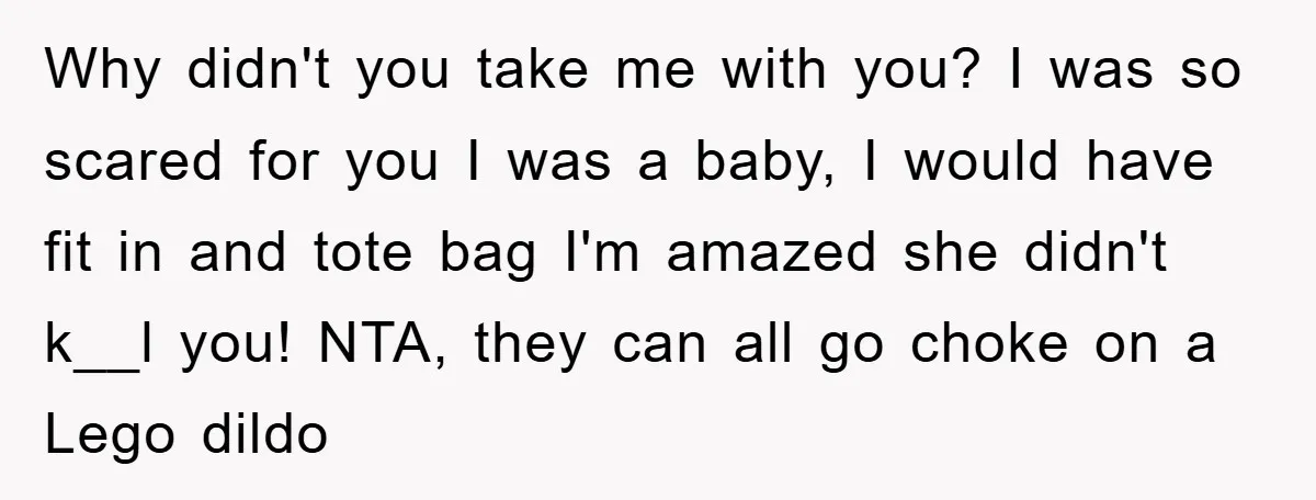 Why didn't you take me with you? I was so scared for you I was a baby, I would have fit in and tote bag I'm amazed she didn't k__l...