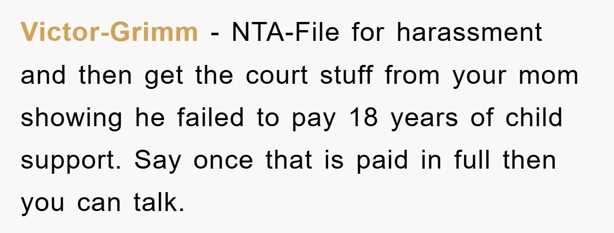 Victor-Grimm − NTA-File for harassment and then get the court stuff from your mom showing he failed to pay 18 years of child support. Say once that is paid in...