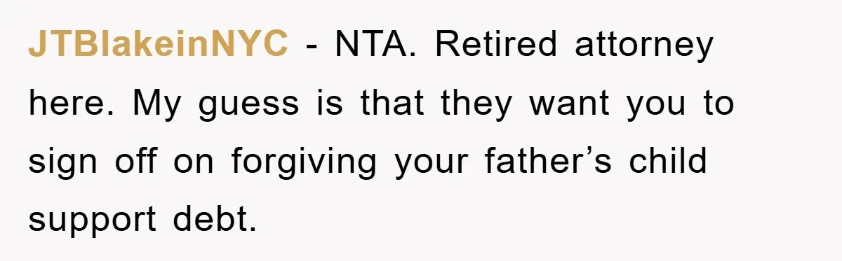 JTBlakeinNYC − NTA. Retired attorney here. My guess is that they want you to sign off on forgiving your father’s child support debt.