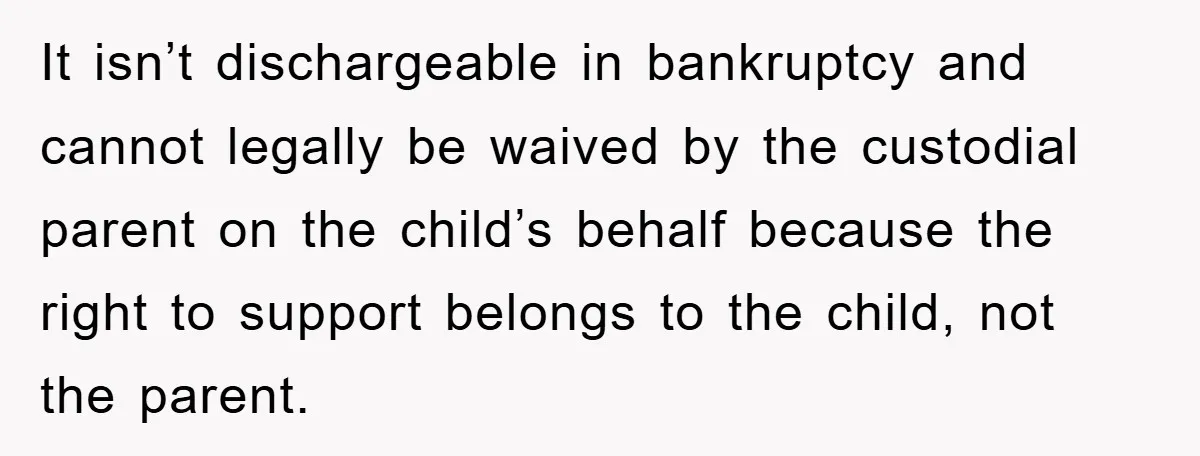 It isn’t dischargeable in bankruptcy and cannot legally be waived by the custodial parent on the child’s behalf because the right to support belongs to the child, not the parent.