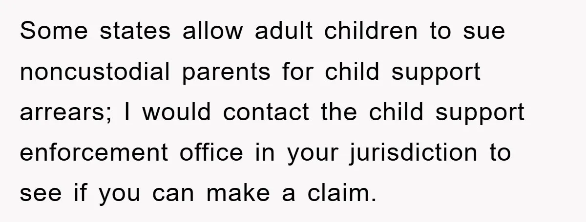 Some states allow adult children to sue noncustodial parents for child support arrears; I would contact the child support enforcement office in your jurisdiction to see if you can make...