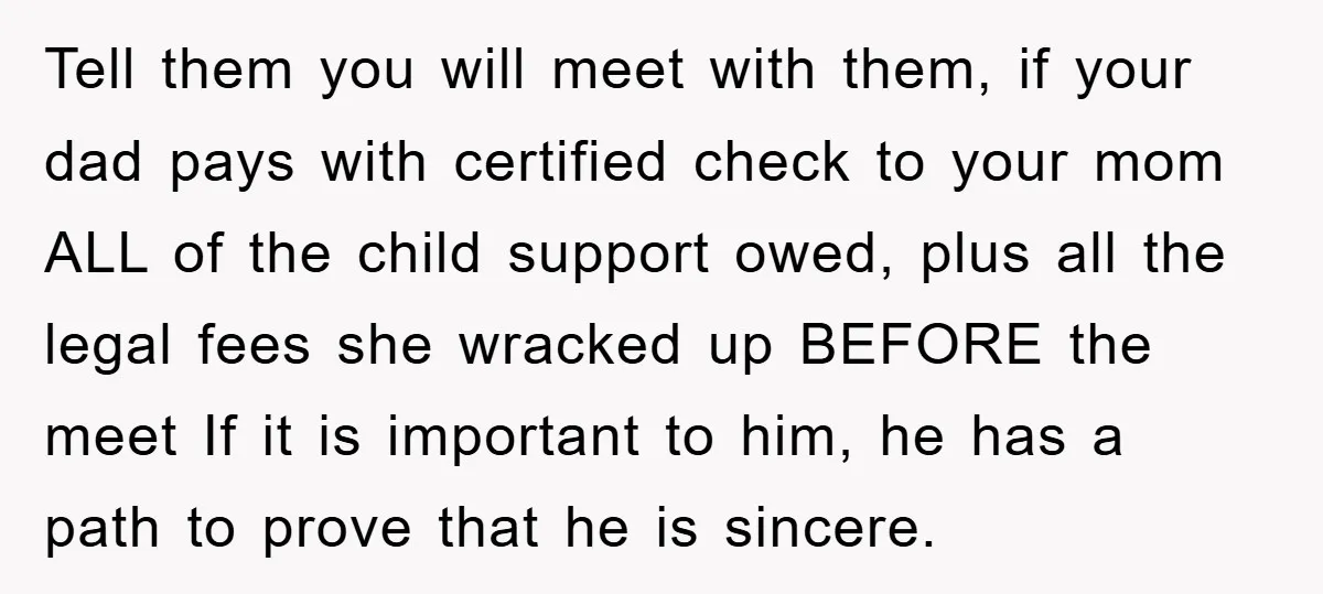 Tell them you will meet with them, if your dad pays with certified check to your mom ALL of the child support owed, plus all the legal fees she wracked...
