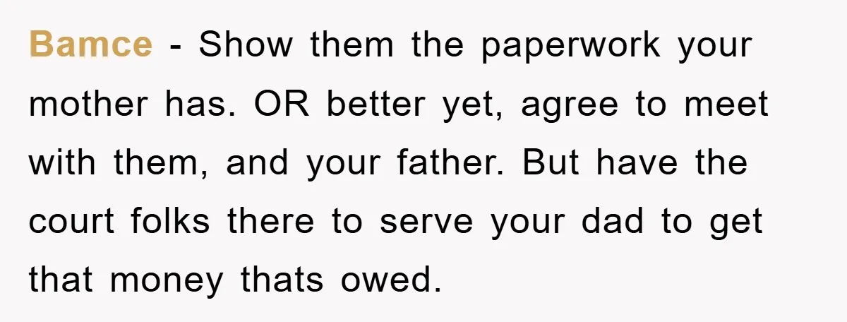 Bamce − Show them the paperwork your mother has. OR better yet, agree to meet with them, and your father. But have the court folks there to serve your dad...