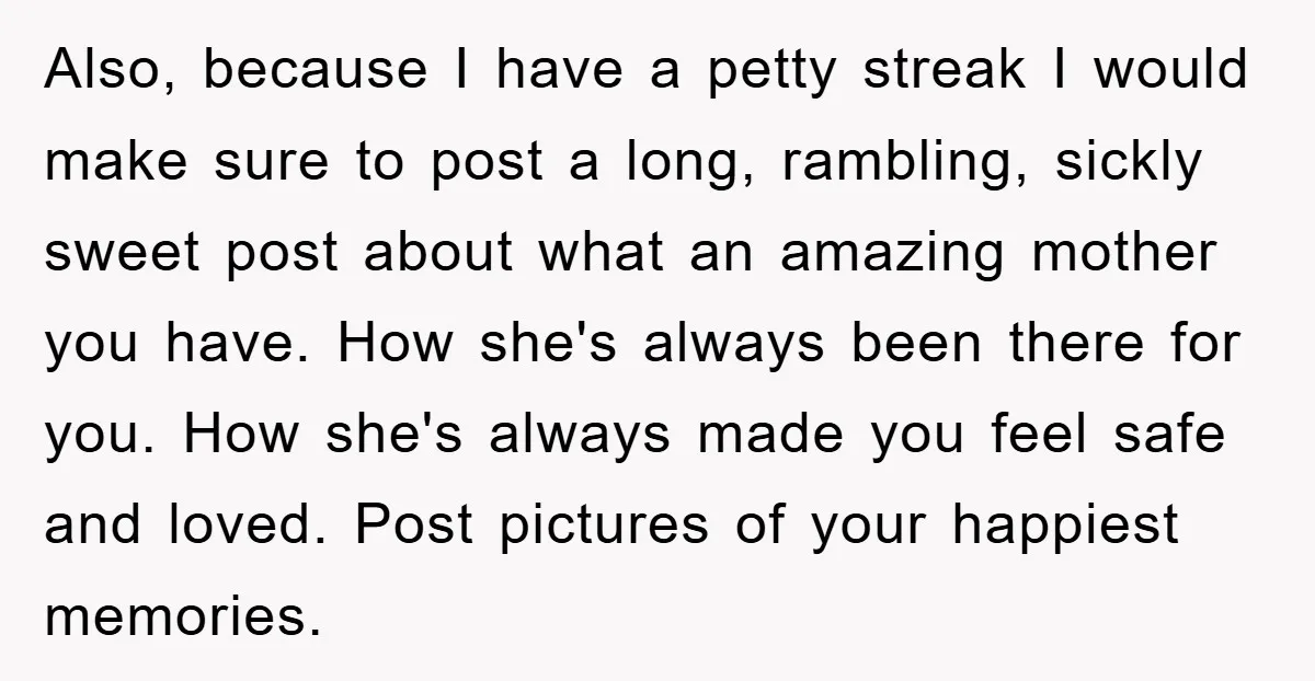 Also, because I have a petty streak I would make sure to post a long, rambling, sickly sweet post about what an amazing mother you have. How she's always been...