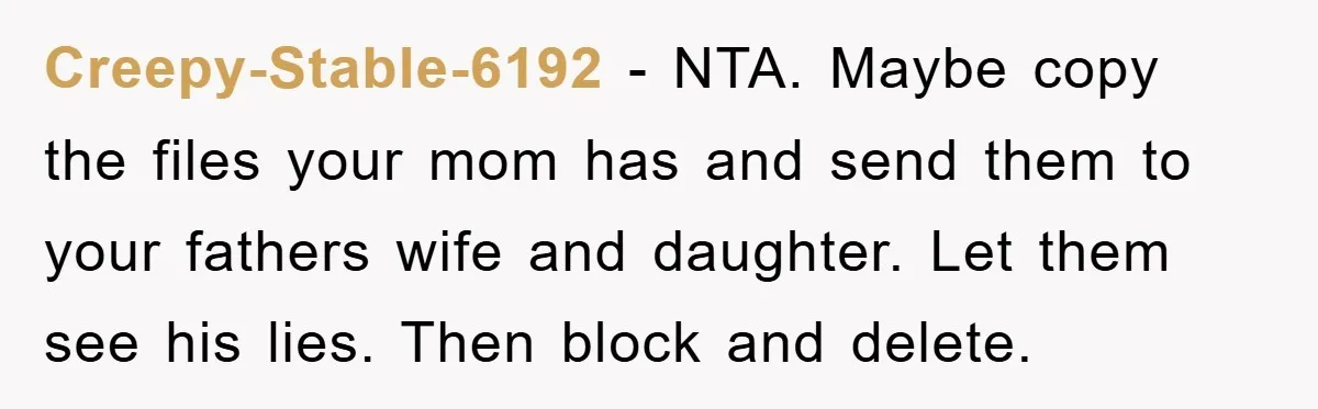 Creepy-Stable-6192 − NTA. Maybe copy the files your mom has and send them to your fathers wife and daughter. Let them see his lies. Then block and delete.