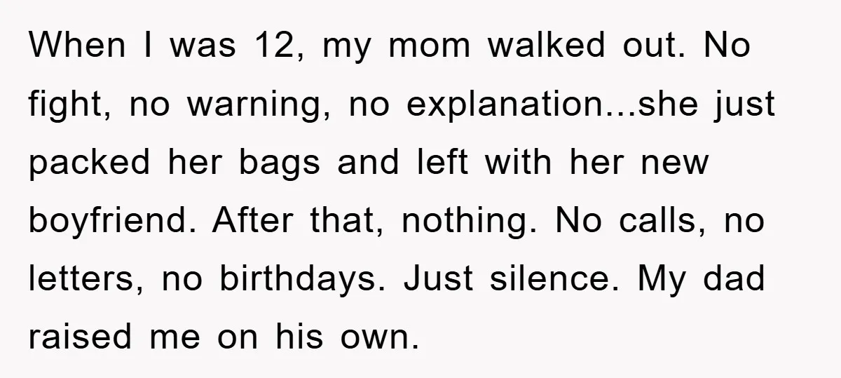 When I was 12, my mom walked out. No fight, no warning, no explanation...she just packed her bags and left with her new boyfriend. After that, nothing. No calls, no...