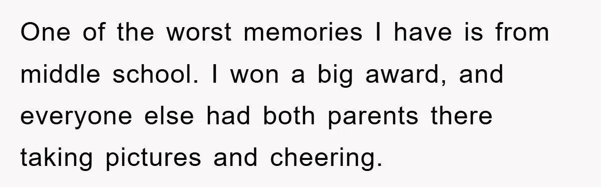 One of the worst memories I have is from middle school. I won a big award, and everyone else had both parents there taking pictures and cheering.