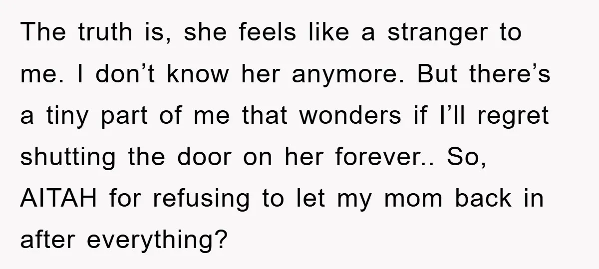 The truth is, she feels like a stranger to me. I don’t know her anymore. But there’s a tiny part of me that wonders if I’ll regret shutting the door...