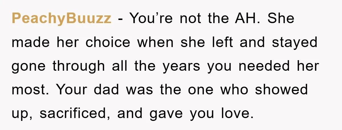 PeachyBuuzz − You’re not the AH. She made her choice when she left and stayed gone through all the years you needed her most. Your dad was the one who...