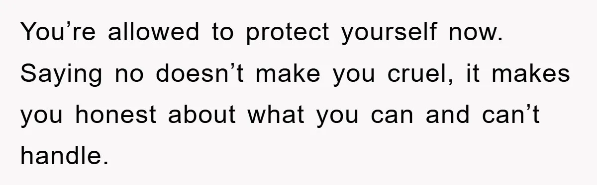 You’re allowed to protect yourself now. Saying no doesn’t make you cruel, it makes you honest about what you can and can’t handle.
