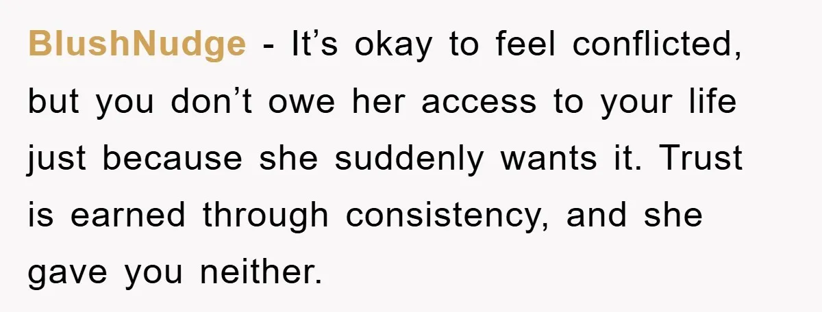 BlushNudge − It’s okay to feel conflicted, but you don’t owe her access to your life just because she suddenly wants it. Trust is earned through consistency, and she gave...