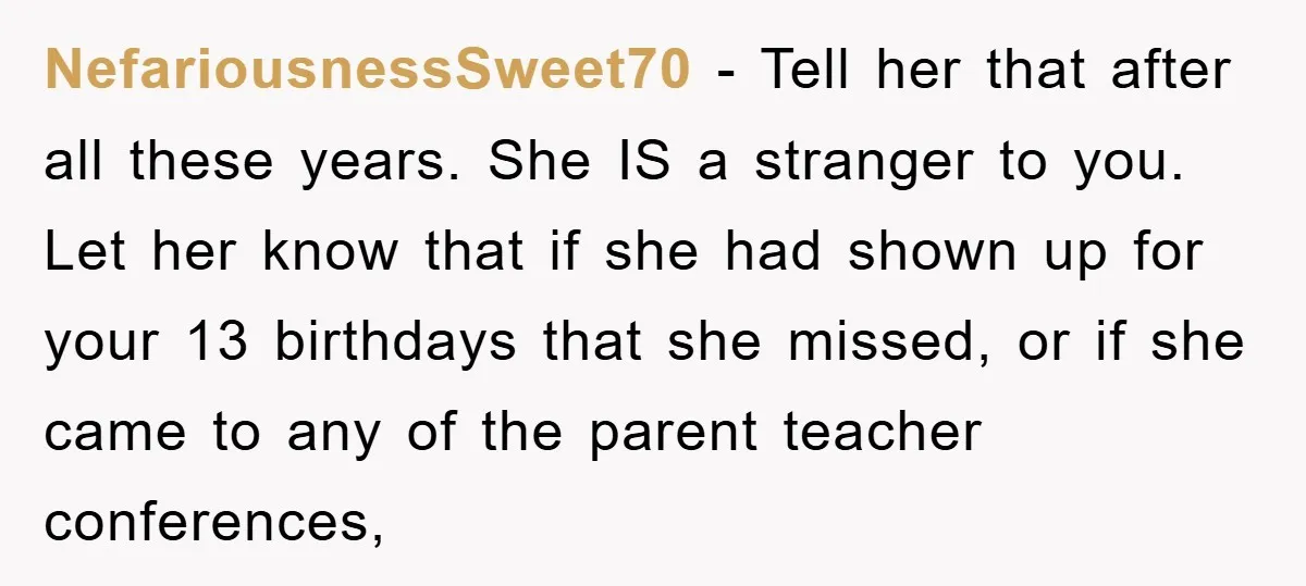 NefariousnessSweet70 − Tell her that after all these years. She IS a stranger to you. Let her know that if she had shown up for your 13 birthdays that she...
