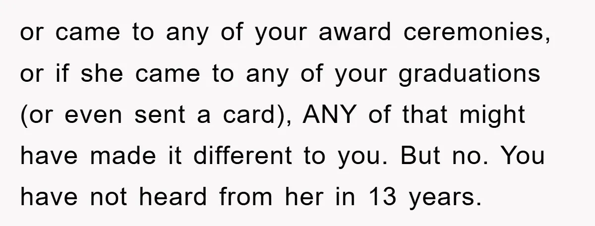 or came to any of your award ceremonies, or if she came to any of your graduations (or even sent a card), ANY of that might have made it different...