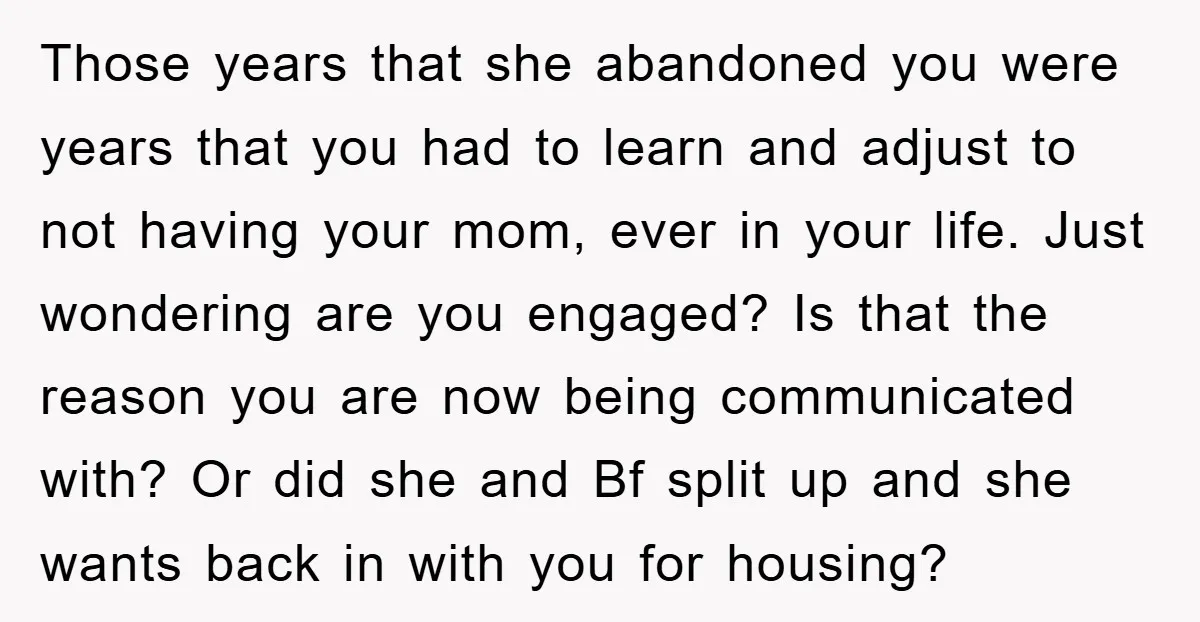 Those years that she abandoned you were years that you had to learn and adjust to not having your mom, ever in your life. Just wondering are you engaged? Is...