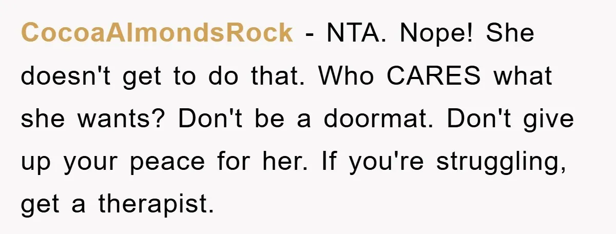 CocoaAlmondsRock − NTA. Nope! She doesn't get to do that. Who CARES what she wants? Don't be a doormat. Don't give up your peace for her. If you're struggling, get...