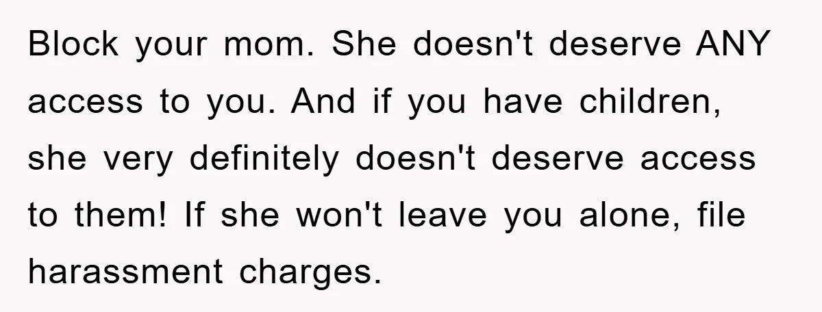 Block your mom. She doesn't deserve ANY access to you. And if you have children, she very definitely doesn't deserve access to them! If she won't leave you alone, file...
