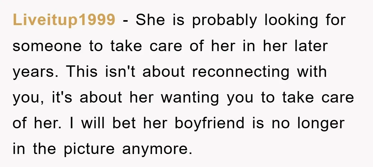 Liveitup1999 − She is probably looking for someone to take care of her in her later years. This isn't about reconnecting with you, it's about her wanting you to take...