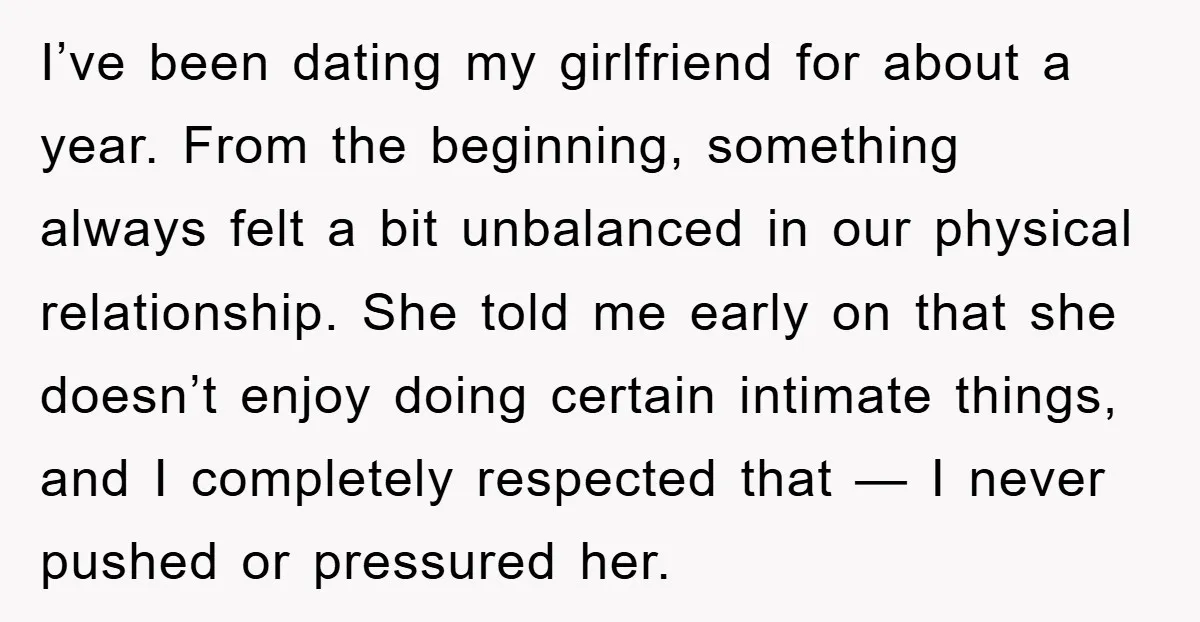 I’ve been dating my girlfriend for about a year. From the beginning, something always felt a bit unbalanced in our physical relationship. She told me early on that she doesn’t...