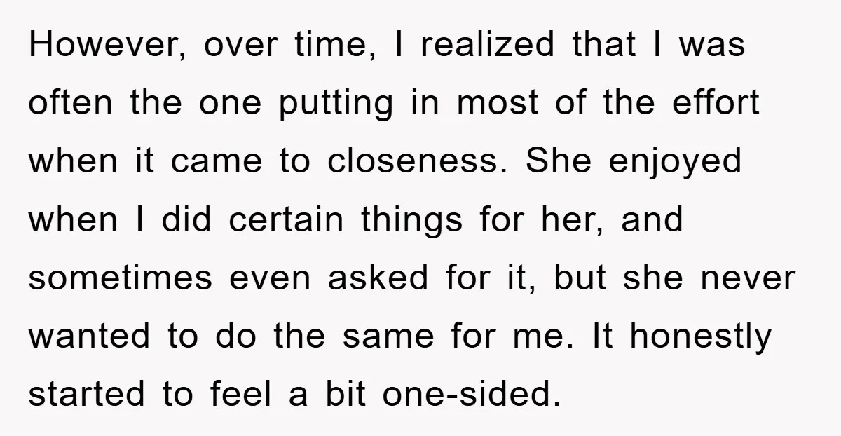 However, over time, I realized that I was often the one putting in most of the effort when it came to closeness. She enjoyed when I did certain things for...
