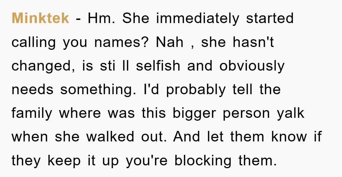 Minktek − Hm. She immediately started calling you names? Nah , she hasn't changed, is sti ll selfish and obviously needs something. I'd probably tell the family where was this...