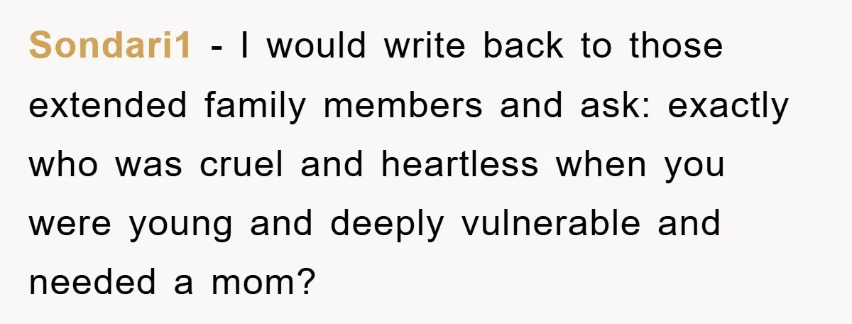 Sondari1 − I would write back to those extended family members and ask: exactly who was cruel and heartless when you were young and deeply vulnerable and needed a mom?
