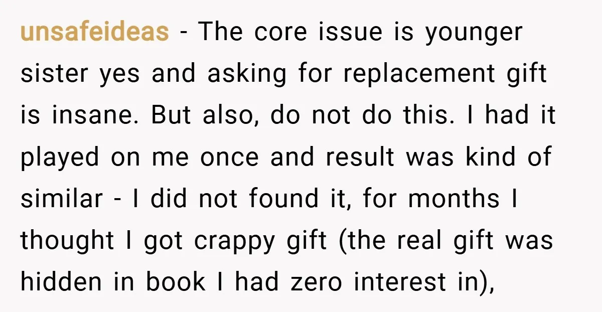 unsafeideas − The core issue is younger sister yes and asking for replacement gift is insane. But also, do not do this. I had it played on me once and...