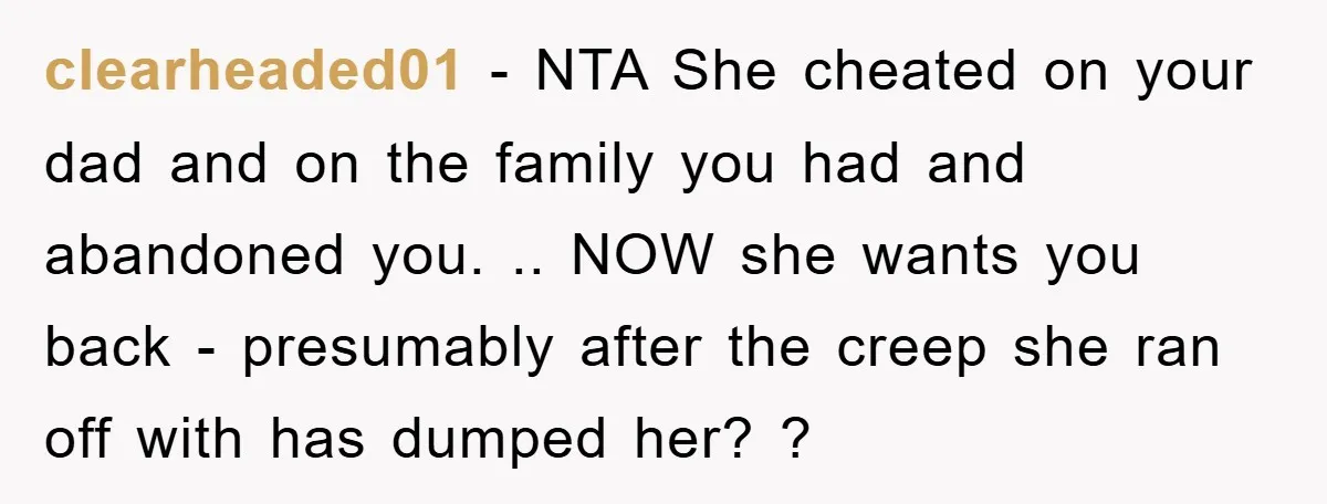 clearheaded01 − NTA She cheated on your dad and on the family you had and abandoned you. .. NOW she wants you back - presumably after the creep she ran...